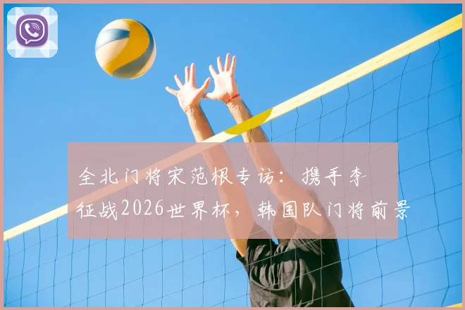 全北门将宋范根专访:携手李昇祐征战2026世界杯,韩国队门将前景与锋线希望深度探讨