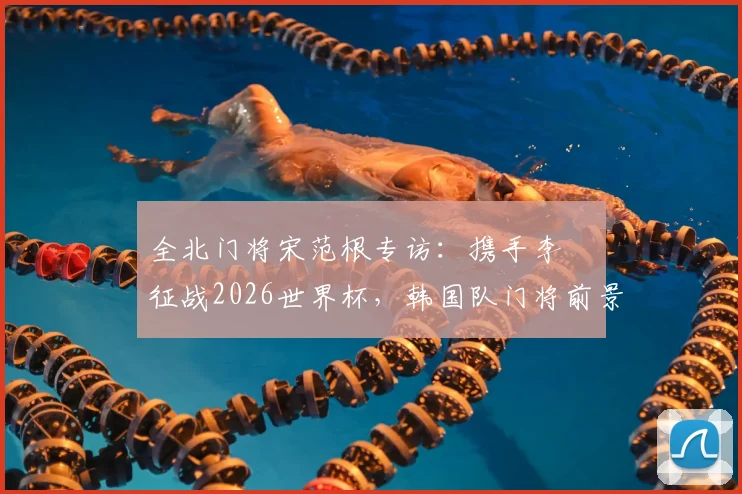 全北门将宋范根专访：携手李昇祐征战2026世界杯，韩国队门将前景与锋线希望深度探讨
