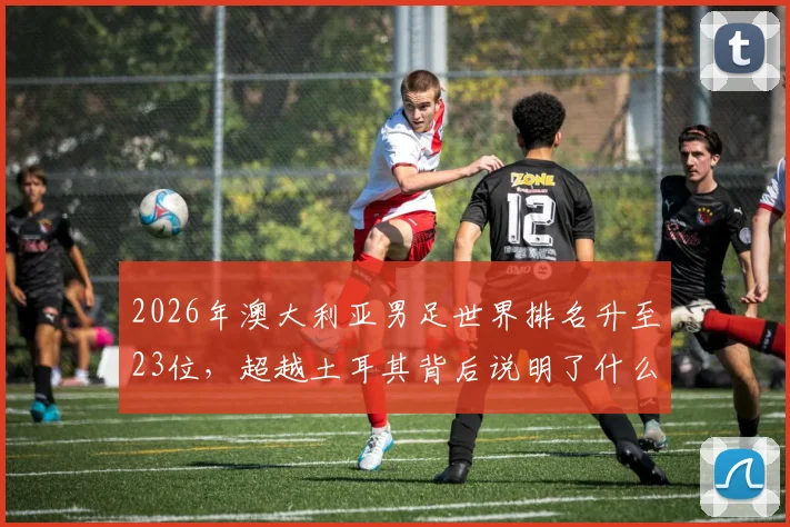 2026年澳大利亚男足世界排名升至23位，超越土耳其背后说明了什么？