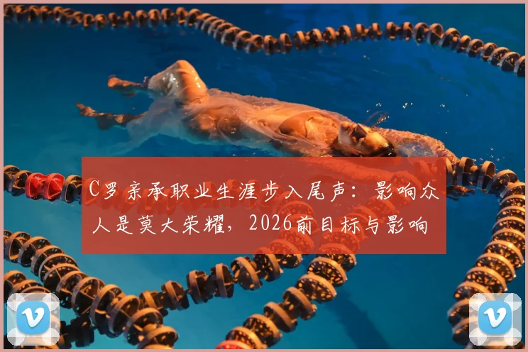 C罗亲承职业生涯步入尾声:影响众人是莫大荣耀,2026前目标与影响力全解析