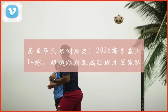 奥亚萨瓦尔创历史!2026赛季轰入14球,超越比利亚成西班牙国家队单赛季射手王,现役国脚数据排名同步更新