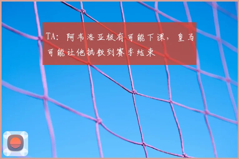 TA：阿韦洛亚极有可能下课，皇马可能让他执教到赛季结束