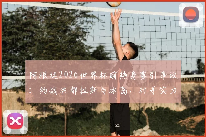 阿根廷2026世界杯前热身赛引争议：约战洪都拉斯与冰岛，对手实力太弱遭西媒质疑，斯卡洛尼战术安排深度解析