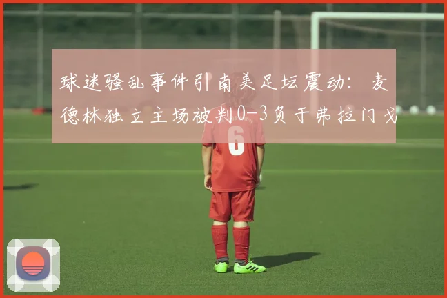 球迷骚乱事件引南美足坛震动：麦德林独立主场被判0-3负于弗拉门戈，赛事管理再成焦点