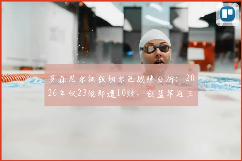 罗森尼尔执教切尔西战绩分析:2026年仅23场即遭10败,创蓝军近三十余年最快失利纪录,深度剖析背后原因