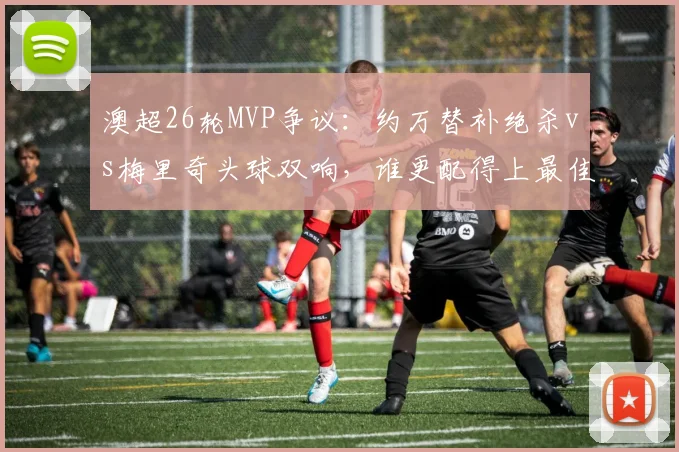 澳超26轮MVP争议:约万替补绝杀vs梅里奇头球双响,谁更配得上最佳球员?附本轮其他高光瞬间