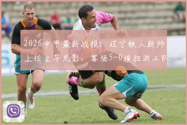 2026中甲最新战报:辽宁铁人新帅上任立竿见影,客场5-0横扫浙江队,外援姆本扎独中三元上演帽子戏法