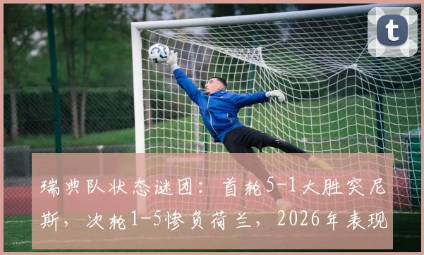 瑞典队状态谜团：首轮5-1大胜突尼斯，次轮1-5惨负荷兰，2026年表现起伏原因深度剖析