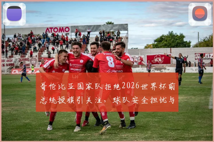 哥伦比亚国家队拒绝2026世界杯前总统授旗引关注，球队安全担忧与内部实情深度分析