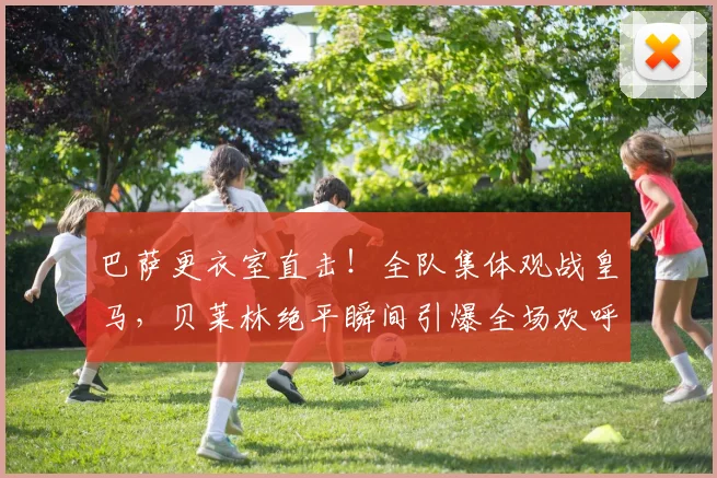 巴萨更衣室直击！全队集体观战皇马，贝莱林绝平瞬间引爆全场欢呼，这反应说明了什么？