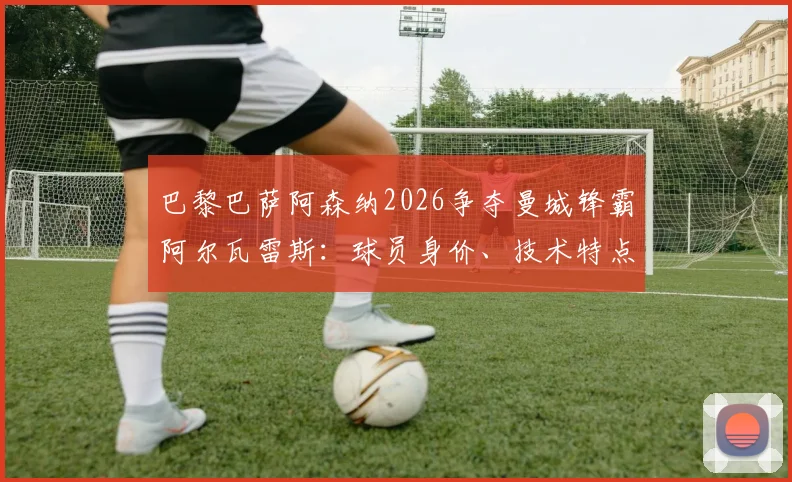 巴黎巴萨阿森纳2026争夺曼城锋霸阿尔瓦雷斯:球员身价、技术特点与潜在下家全面分析