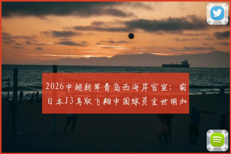 2026中超新军青岛西海岸官宣:前日本J3鸟取飞翔中国球员金世明加盟,附其个人资料与技术特点解析