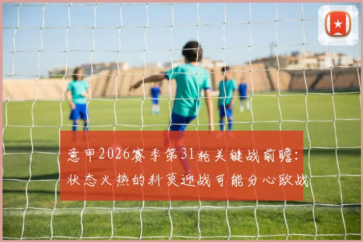 意甲2026赛季第31轮关键战前瞻:状态火热的科莫迎战可能分心欧战的博洛尼亚,核心看点与胜负手解析