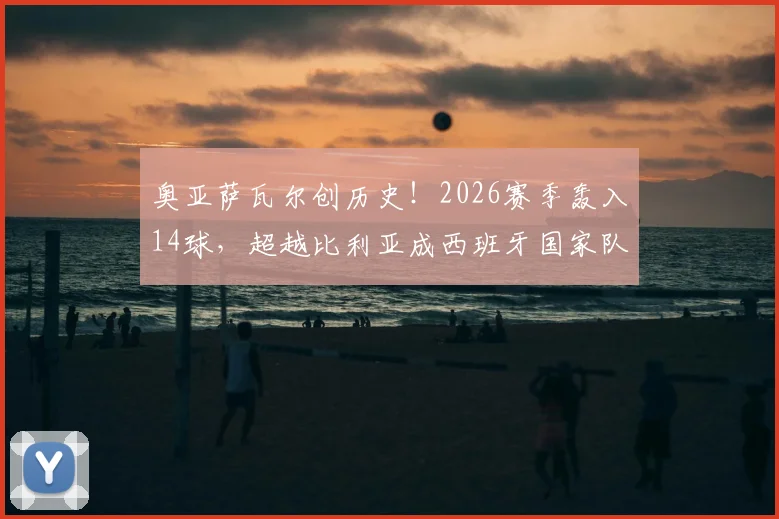 奥亚萨瓦尔创历史！2026赛季轰入14球，超越比利亚成西班牙国家队单赛季射手王，现役国脚数据排名同步更新