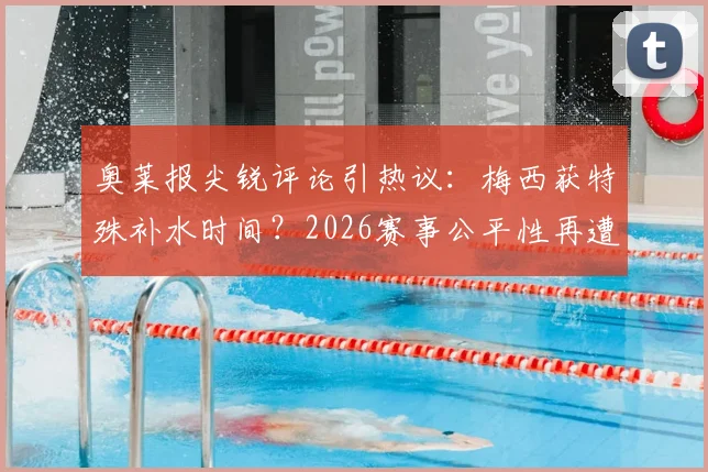 奥莱报尖锐评论引热议：梅西获特殊补水时间？2026赛事公平性再遭质疑