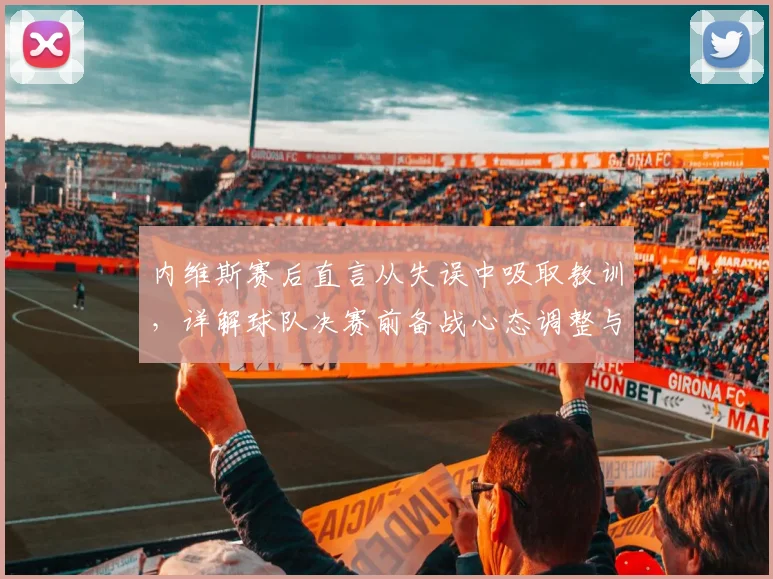 内维斯赛后直言从失误中吸取教训,详解球队决赛前备战心态调整与状态提升关键