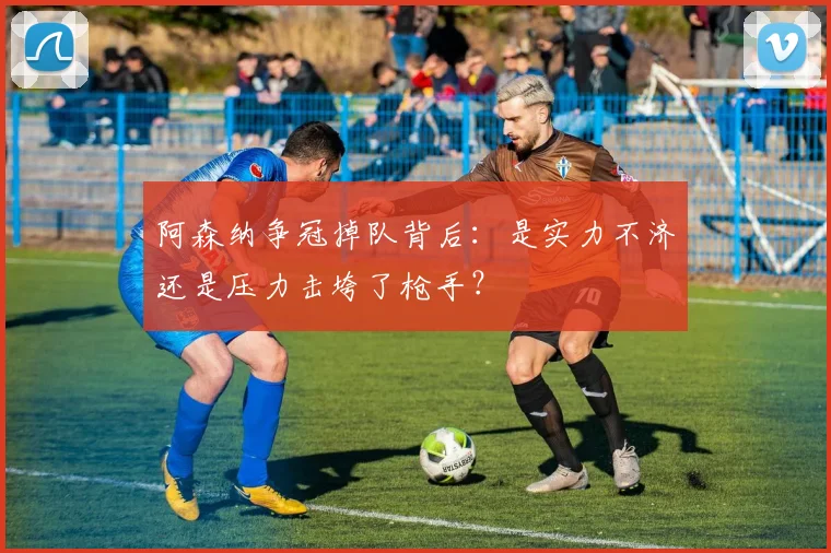 阿森纳争冠掉队背后：是实力不济还是压力击垮了枪手？