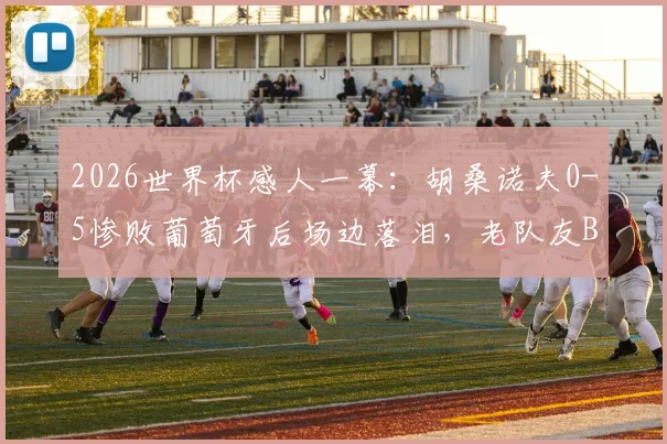 2026世界杯感人一幕:胡桑诺夫0-5惨败葡萄牙后场边落泪,老队友B席上前低声安慰说了什么?