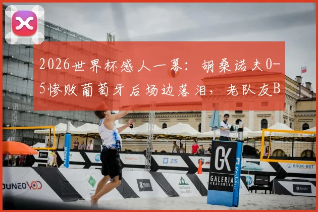 2026世界杯感人一幕：胡桑诺夫0-5惨败葡萄牙后场边落泪，老队友B席上前低声安慰说了什么？