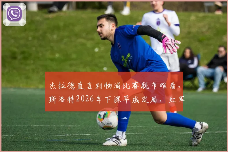 杰拉德直言利物浦比赛脱节难看，斯洛特2026年下课早成定局，红军球迷该咋看？