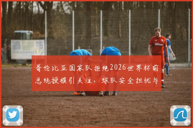 哥伦比亚国家队拒绝2026世界杯前总统授旗引关注，球队安全担忧与内部实情深度分析
