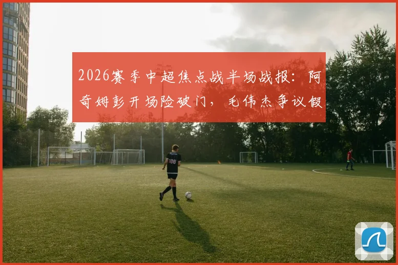 2026赛季中超焦点战半场战报:阿奇姆彭开场险破门,毛伟杰争议假摔染黄,大连英博暂平重庆铜梁龙