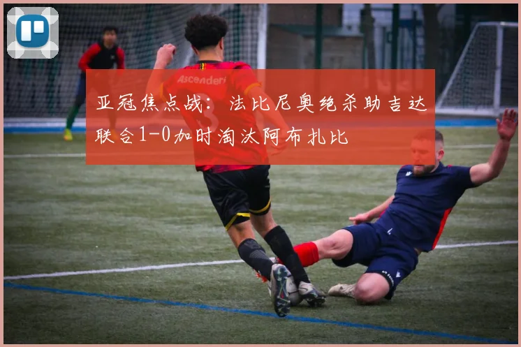 亚冠焦点战：法比尼奥绝杀助吉达联合1-0加时淘汰阿布扎比