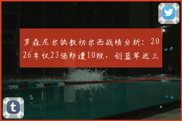 罗森尼尔执教切尔西战绩分析：2026年仅23场即遭10败，创蓝军近三十余年最快失利纪录，深度剖析背后原因