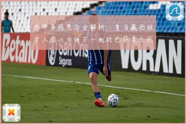 西甲争冠悬念全解析:皇马赢西班牙人后,为何下一轮对巴萨是生死战?若不胜巴萨后果详解