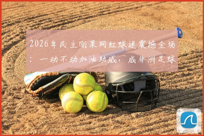 2026年民主刚果网红球迷震撼全场：一动不动加油助威，成非洲足球新符号