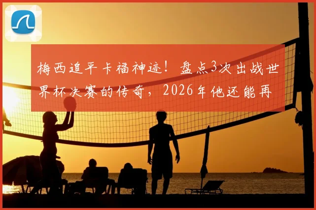梅西追平卡福神迹!盘点3次出战世界杯决赛的传奇,2026年他还能再来一次吗?