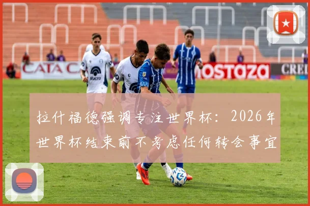 拉什福德强调专注世界杯：2026年世界杯结束前不考虑任何转会事宜，未来去向引球迷猜测