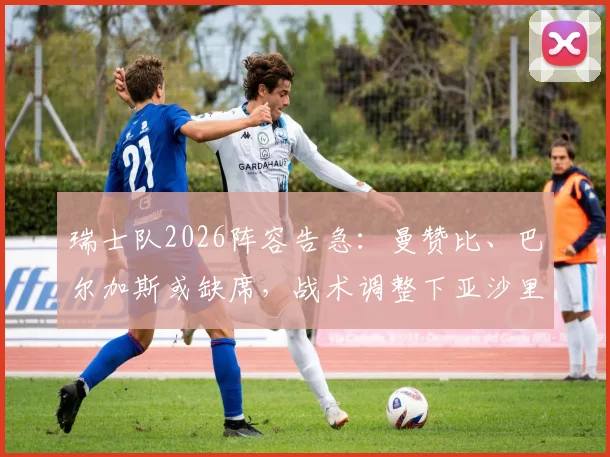 瑞士队2026阵容告急：曼赞比、巴尔加斯或缺席，战术调整下亚沙里首发前景分析