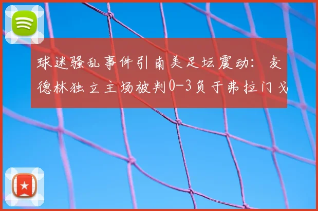 球迷骚乱事件引南美足坛震动:麦德林独立主场被判0-3负于弗拉门戈,赛事管理再成焦点