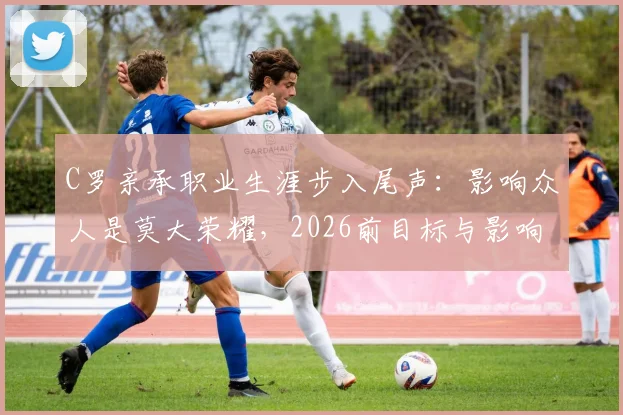 C罗亲承职业生涯步入尾声：影响众人是莫大荣耀，2026前目标与影响力全解析