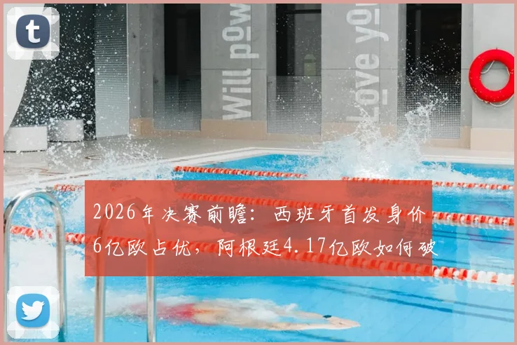 2026年决赛前瞻:西班牙首发身价6亿欧占优,阿根廷4.17亿欧如何破局?深度解析双方阵容实力