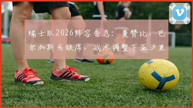 瑞士队2026阵容告急：曼赞比、巴尔加斯或缺席，战术调整下亚沙里首发前景分析