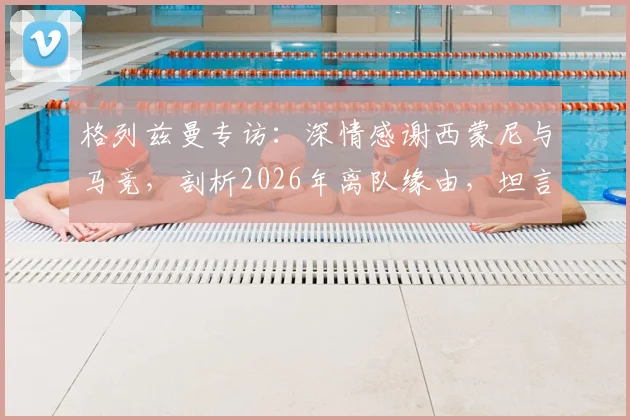 格列兹曼专访：深情感谢西蒙尼与马竞，剖析2026年离队缘由，坦言当年太年轻