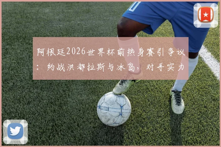 阿根廷2026世界杯前热身赛引争议:约战洪都拉斯与冰岛,对手实力太弱遭西媒质疑,斯卡洛尼战术安排深度解析