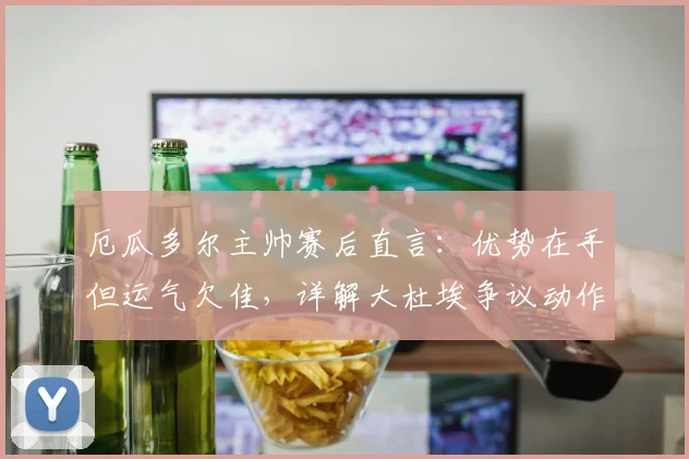 厄瓜多尔主帅赛后直言:优势在手但运气欠佳,详解大杜埃争议动作应被罚下,附2026世预赛战术分析