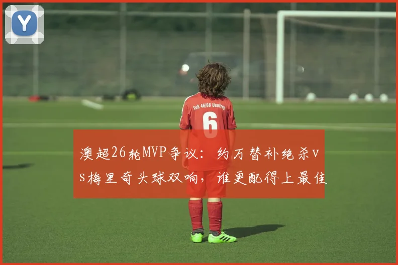 澳超26轮MVP争议：约万替补绝杀vs梅里奇头球双响，谁更配得上最佳球员？附本轮其他高光瞬间
