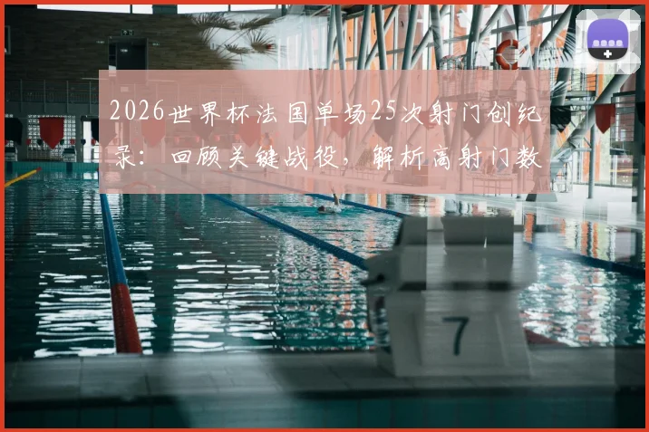 2026世界杯法国单场25次射门创纪录:回顾关键战役,解析高射门数背后的战术与效率