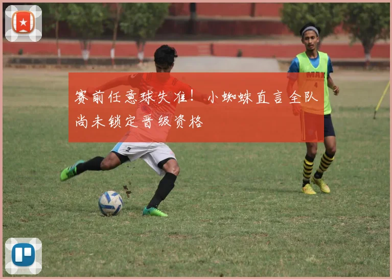 赛前任意球失准！小蜘蛛直言全队尚未锁定晋级资格