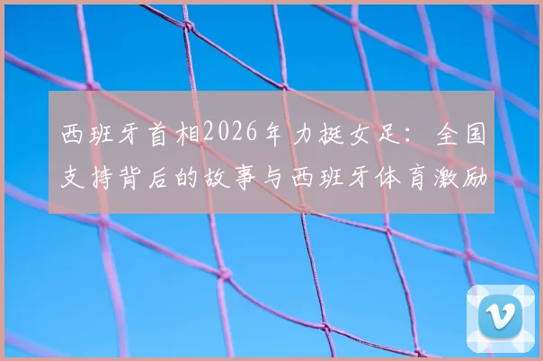 西班牙首相2026年力挺女足:全国支持背后的故事与西班牙体育激励政策解读