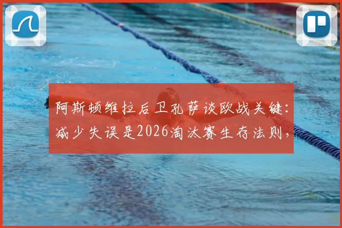 阿斯顿维拉后卫孔萨谈欧战关键：减少失误是2026淘汰赛生存法则，如何构建稳固后防线？