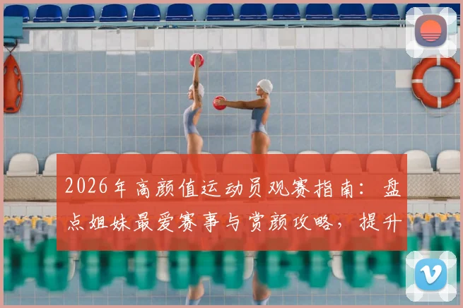 2026年高颜值运动员观赛指南:盘点姐妹最爱赛事与赏颜攻略,提升观赛体验