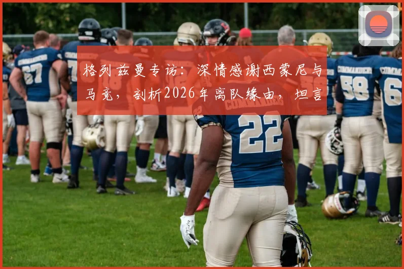 格列兹曼专访：深情感谢西蒙尼与马竞，剖析2026年离队缘由，坦言当年太年轻