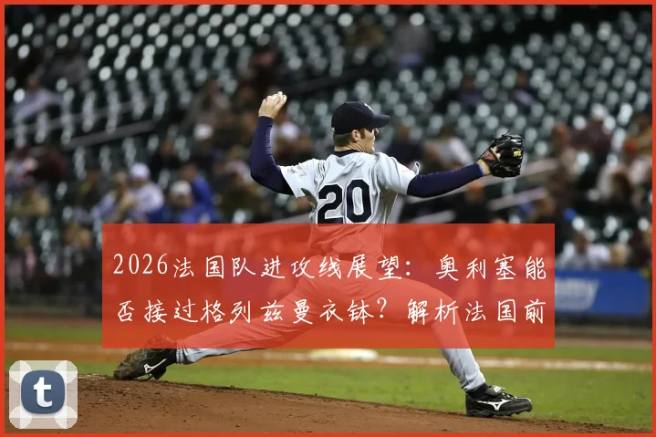 2026法国队进攻线展望：奥利塞能否接过格列兹曼衣钵？解析法国前场雄厚的人才储备