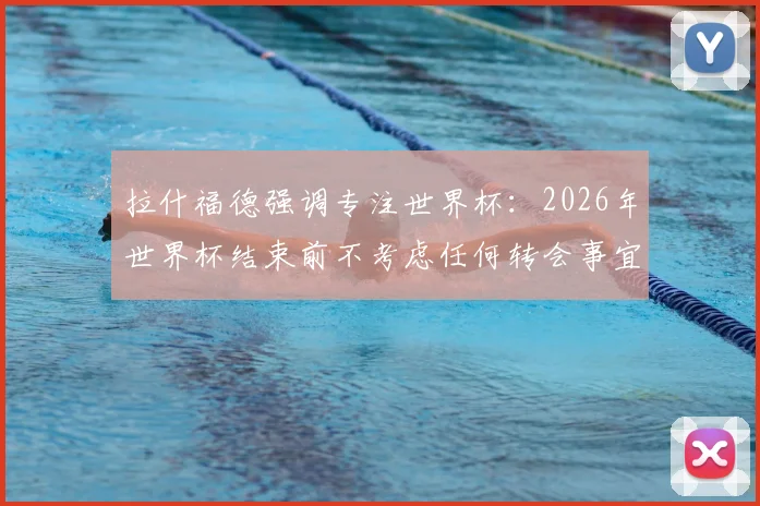 拉什福德强调专注世界杯:2026年世界杯结束前不考虑任何转会事宜,未来去向引球迷猜测