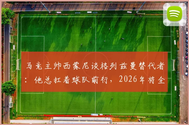马竞主帅西蒙尼谈格列兹曼替代者:他总扛着球队前行,2026年将全力寻找接班人